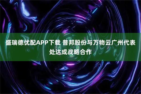 盛瑞德优配APP下载 普邦股份与万物云广州代表处达成战略合作