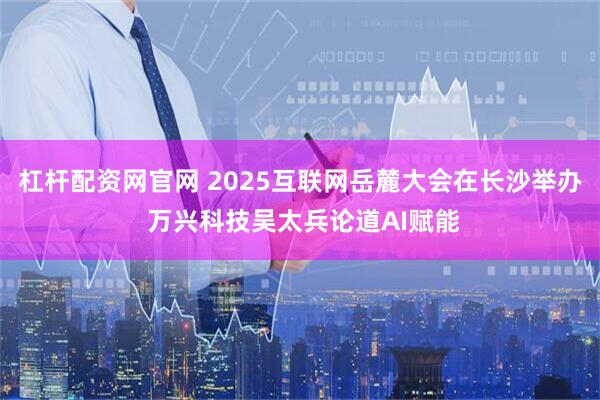 杠杆配资网官网 2025互联网岳麓大会在长沙举办 万兴科技吴太兵论道AI赋能