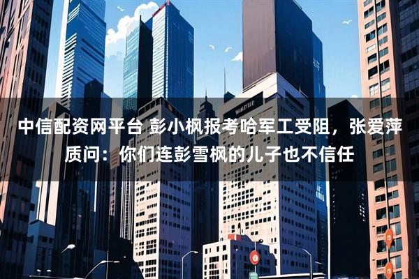 中信配资网平台 彭小枫报考哈军工受阻，张爱萍质问：你们连彭雪枫的儿子也不信任