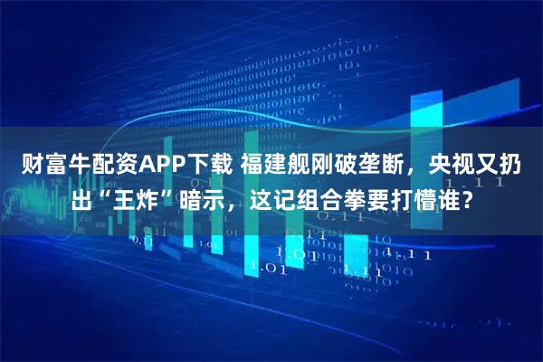 财富牛配资APP下载 福建舰刚破垄断，央视又扔出“王炸”暗示，这记组合拳要打懵谁？
