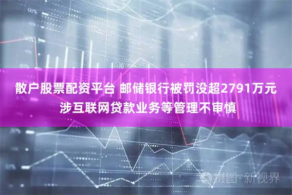 散户股票配资平台 邮储银行被罚没超2791万元 涉互联网贷款业务等管理不审慎