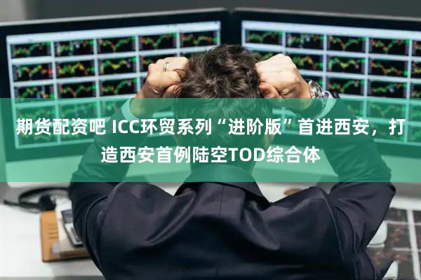 期货配资吧 ICC环贸系列“进阶版”首进西安，打造西安首例陆空TOD综合体