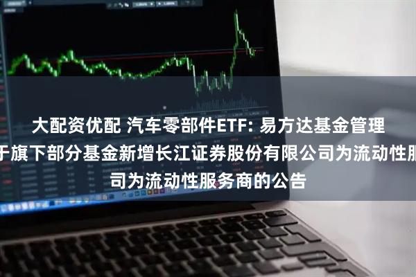 大配资优配 汽车零部件ETF: 易方达基金管理有限公司关于旗下部分基金新增长江证券股份有限公司为流动性服务商的公告