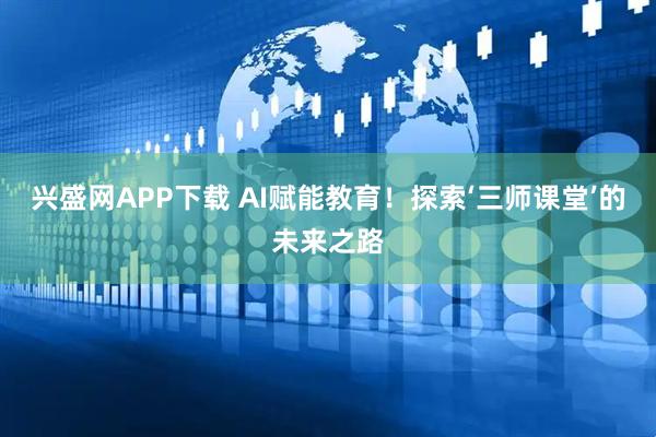 兴盛网APP下载 AI赋能教育！探索‘三师课堂’的未来之路