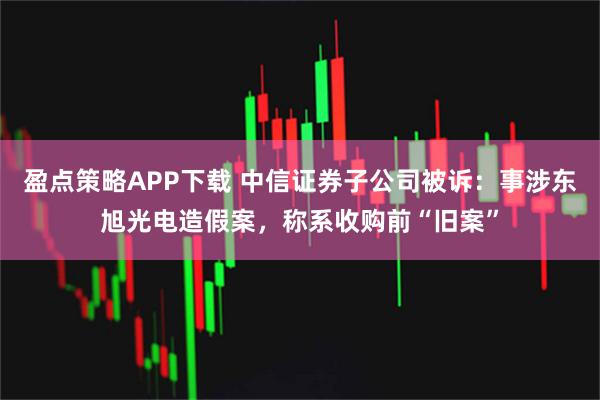 盈点策略APP下载 中信证券子公司被诉：事涉东旭光电造假案，称系收购前“旧案”
