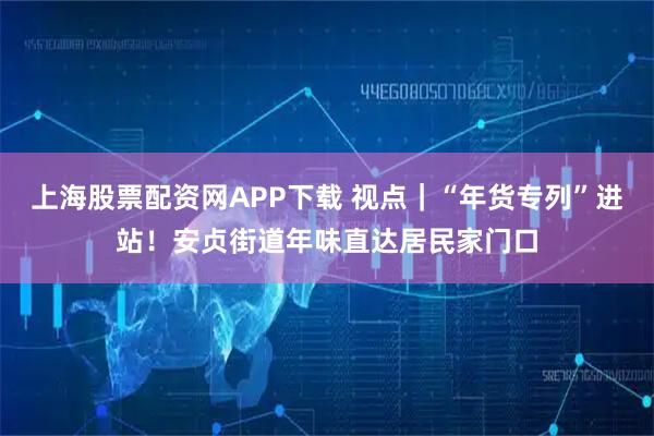 上海股票配资网APP下载 视点｜“年货专列”进站！安贞街道年味直达居民家门口