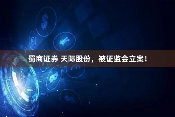 蜀商证券 天际股份，被证监会立案！