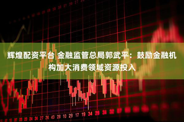 辉煌配资平台 金融监管总局郭武平：鼓励金融机构加大消费领域资源投入