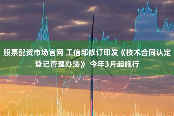 股票配资市场官网 工信部修订印发《技术合同认定登记管理办法》 今年3月起施行