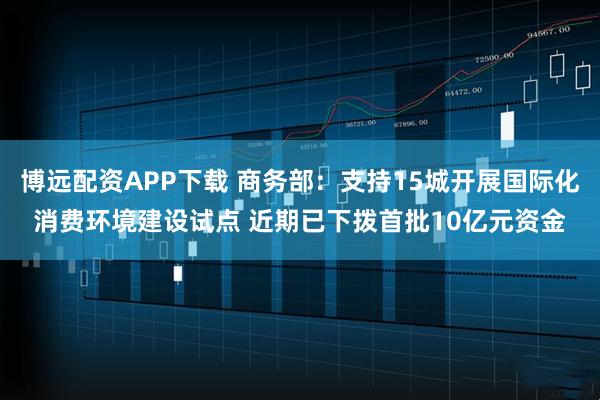 博远配资APP下载 商务部：支持15城开展国际化消费环境建设试点 近期已下拨首批10亿元资金