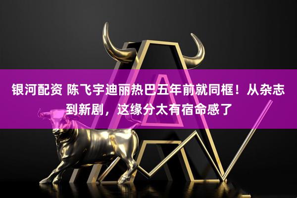 银河配资 陈飞宇迪丽热巴五年前就同框！从杂志到新剧，这缘分太有宿命感了