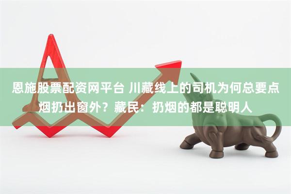 恩施股票配资网平台 川藏线上的司机为何总要点烟扔出窗外?藏民:扔烟的都是聪明人