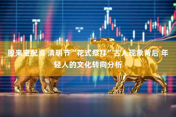 股来宝配资 清明节“花式祭拜”古人现象背后 年轻人的文化转向分析